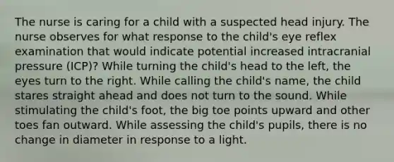 The nurse is caring for a child with a suspected head injury. The nurse observes for what response to the child's eye reflex examination that would indicate potential increased intracranial pressure (ICP)? While turning the child's head to the left, the eyes turn to the right. While calling the child's name, the child stares straight ahead and does not turn to the sound. While stimulating the child's foot, the big toe points upward and other toes fan outward. While assessing the child's pupils, there is no change in diameter in response to a light.