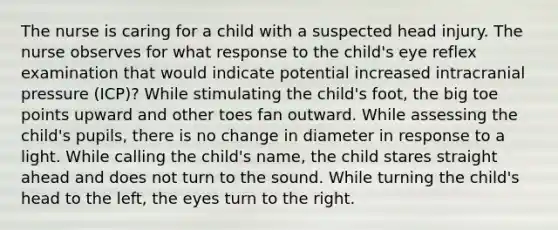 The nurse is caring for a child with a suspected head injury. The nurse observes for what response to the child's eye reflex examination that would indicate potential increased intracranial pressure (ICP)? While stimulating the child's foot, the big toe points upward and other toes fan outward. While assessing the child's pupils, there is no change in diameter in response to a light. While calling the child's name, the child stares straight ahead and does not turn to the sound. While turning the child's head to the left, the eyes turn to the right.