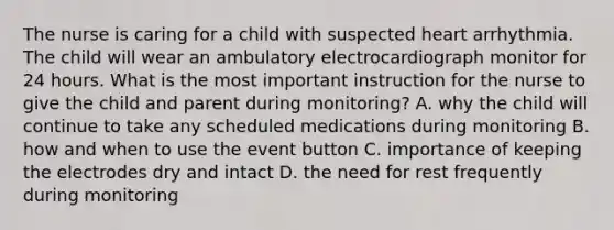 The nurse is caring for a child with suspected heart arrhythmia. The child will wear an ambulatory electrocardiograph monitor for 24 hours. What is the most important instruction for the nurse to give the child and parent during monitoring? A. why the child will continue to take any scheduled medications during monitoring B. how and when to use the event button C. importance of keeping the electrodes dry and intact D. the need for rest frequently during monitoring