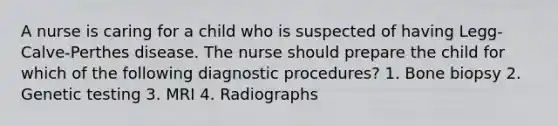 A nurse is caring for a child who is suspected of having Legg-Calve-Perthes disease. The nurse should prepare the child for which of the following diagnostic procedures? 1. Bone biopsy 2. Genetic testing 3. MRI 4. Radiographs