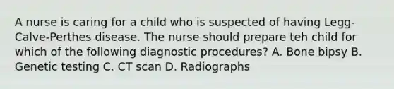 A nurse is caring for a child who is suspected of having Legg-Calve-Perthes disease. The nurse should prepare teh child for which of the following diagnostic procedures? A. Bone bipsy B. Genetic testing C. CT scan D. Radiographs