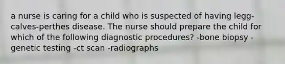 a nurse is caring for a child who is suspected of having legg-calves-perthes disease. The nurse should prepare the child for which of the following diagnostic procedures? -bone biopsy -genetic testing -ct scan -radiographs