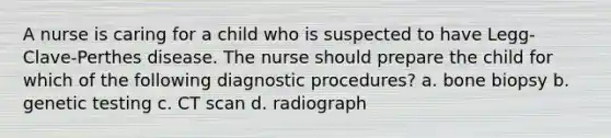 A nurse is caring for a child who is suspected to have Legg-Clave-Perthes disease. The nurse should prepare the child for which of the following diagnostic procedures? a. bone biopsy b. genetic testing c. CT scan d. radiograph