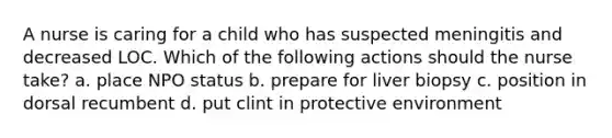 A nurse is caring for a child who has suspected meningitis and decreased LOC. Which of the following actions should the nurse take? a. place NPO status b. prepare for liver biopsy c. position in dorsal recumbent d. put clint in protective environment