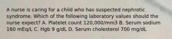 A nurse is caring for a child who has suspected nephrotic syndrome. Which of the following laboratory values should the nurse expect? A. Platelet count 120,000/mm3 B. Serum sodium 160 mEq/L C. Hgb 9 g/dL D. Serum cholesterol 700 mg/dL