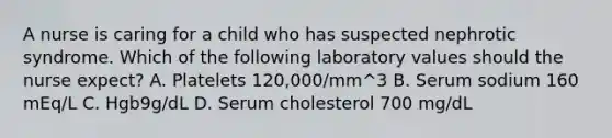 A nurse is caring for a child who has suspected nephrotic syndrome. Which of the following laboratory values should the nurse expect? A. Platelets 120,000/mm^3 B. Serum sodium 160 mEq/L C. Hgb9g/dL D. Serum cholesterol 700 mg/dL