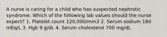 A nurse is caring for a child who has suspected nephrotic syndrome. Which of the following lab values should the nurse expect? 1. Platelet count 120,000/mm3 2. Serum sodium 160 mEq/L 3. Hgb 9 g/dL 4. Serum cholesterol 700 mg/dL