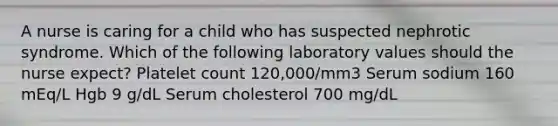 A nurse is caring for a child who has suspected nephrotic syndrome. Which of the following laboratory values should the nurse expect? Platelet count 120,000/mm3 Serum sodium 160 mEq/L Hgb 9 g/dL Serum cholesterol 700 mg/dL