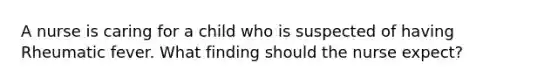 A nurse is caring for a child who is suspected of having Rheumatic fever. What finding should the nurse expect?