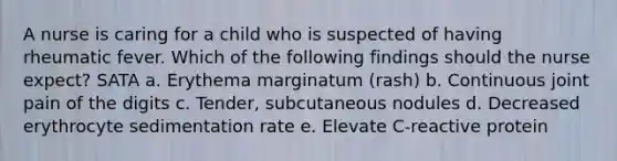 A nurse is caring for a child who is suspected of having rheumatic fever. Which of the following findings should the nurse expect? SATA a. Erythema marginatum (rash) b. Continuous joint pain of the digits c. Tender, subcutaneous nodules d. Decreased erythrocyte sedimentation rate e. Elevate C-reactive protein