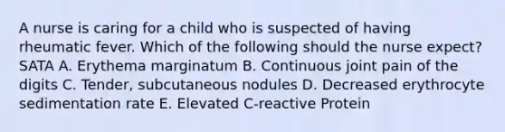 A nurse is caring for a child who is suspected of having rheumatic fever. Which of the following should the nurse expect? SATA A. Erythema marginatum B. Continuous joint pain of the digits C. Tender, subcutaneous nodules D. Decreased erythrocyte sedimentation rate E. Elevated C-reactive Protein