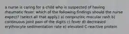 a nurse is caring for a child who is suspected of having rheumatic fever. which of the following findings should the nurse expect? (select all that apply.) a) nonpruritic macular rash b) continuous joint pain of the digits c) fever d) decreased erythrocyte sedimentation rate e) elevated C-reactive protein