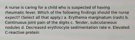 A nurse is caring for a child who is suspected of having rheumatic fever. Which of the following findings should the nurse expect? (Select all that apply.) a. Erythema marginatum (rash) b. Continuous joint pain of the digits c. Tender, subcutaneous nodules d. Decreased erythrocyte sedimentation rate e. Elevated C-reactive protein