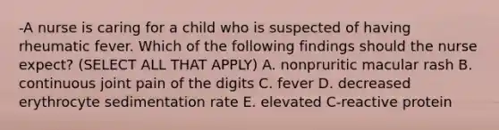 -A nurse is caring for a child who is suspected of having rheumatic fever. Which of the following findings should the nurse expect? (SELECT ALL THAT APPLY) A. nonpruritic macular rash B. continuous joint pain of the digits C. fever D. decreased erythrocyte sedimentation rate E. elevated C-reactive protein