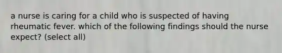 a nurse is caring for a child who is suspected of having rheumatic fever. which of the following findings should the nurse expect? (select all)