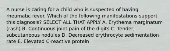 A nurse is caring for a child who is suspected of having rheumatic fever. Which of the following manifestations support this diagnosis? SELECT ALL THAT APPLY A. Erythema marginatum (rash) B. Continuous joint pain of the digits C. Tender, subcutaneous nodules D. Decreased erythrocyte sedimentation rate E. Elevated C-reactive protein