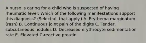 A nurse is caring for a child who is suspected of having rheumatic fever. Which of the following manifestations support this diagnosis? (Select all that apply.) A. Erythema marginatum (rash) B. Continuous joint pain of the digits C. Tender, subcutaneous nodules D. Decreased erythrocyte sedimentation rate E. Elevated C-reactive protein