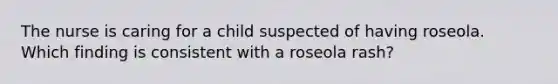 The nurse is caring for a child suspected of having roseola. Which finding is consistent with a roseola rash?