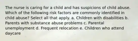 The nurse is caring for a child and has suspicions of child abuse. Which of the following risk factors are commonly identified in child abuse? Select all that apply. a. Children with disabilities b. Parents with substance abuse problems c. Parental unemployment d. Frequent relocation e. Children who attend daycare