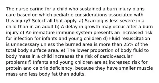 The nurse caring for a child who sustained a burn injury plans care based on which pediatric considerations associated with this injury? Select all that apply. a) Scarring is less severe in a child than in an adult b) A delay in growth may occur after a burn injury c) An immature immune system presents an increased risk for infection for infants and young children d) Fluid resuscitation is unnecessary unless the burned area is <a href='https://www.questionai.com/knowledge/keWHlEPx42-more-than' class='anchor-knowledge'>more than</a> 25% of the total body <a href='https://www.questionai.com/knowledge/kEtsSAPENL-surface-area' class='anchor-knowledge'>surface area</a>. e) The lower proportion of body fluid to body mass in a child increases the risk of cardiovascular problems f) Infants and young children are at increased risk for protein and calorie deficiency, because they have smaller muscle mass and less body fat than adults.