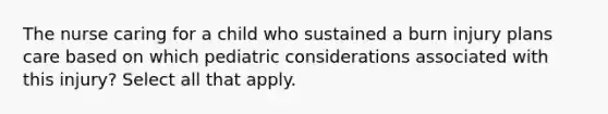 The nurse caring for a child who sustained a burn injury plans care based on which pediatric considerations associated with this injury? Select all that apply.