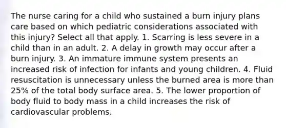 The nurse caring for a child who sustained a burn injury plans care based on which pediatric considerations associated with this injury? Select all that apply. 1. Scarring is less severe in a child than in an adult. 2. A delay in growth may occur after a burn injury. 3. An immature immune system presents an increased risk of infection for infants and young children. 4. Fluid resuscitation is unnecessary unless the burned area is more than 25% of the total body surface area. 5. The lower proportion of body fluid to body mass in a child increases the risk of cardiovascular problems.