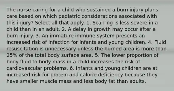 The nurse caring for a child who sustained a burn injury plans care based on which pediatric considerations associated with this injury? Select all that apply. 1. Scarring is less severe in a child than in an adult. 2. A delay in growth may occur after a burn injury. 3. An immature immune system presents an increased risk of infection for infants and young children. 4. Fluid resuscitation is unnecessary unless the burned area is more than 25% of the total body surface area. 5. The lower proportion of body fluid to body mass in a child increases the risk of cardiovascular problems. 6. Infants and young children are at increased risk for protein and calorie deficiency because they have smaller muscle mass and less body fat than adults.