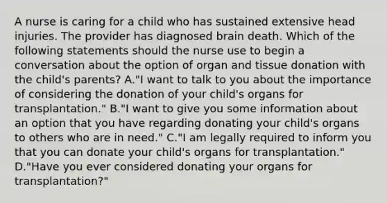 A nurse is caring for a child who has sustained extensive head injuries. The provider has diagnosed brain death. Which of the following statements should the nurse use to begin a conversation about the option of organ and tissue donation with the child's parents? A."I want to talk to you about the importance of considering the donation of your child's organs for transplantation." B."I want to give you some information about an option that you have regarding donating your child's organs to others who are in need." C."I am legally required to inform you that you can donate your child's organs for transplantation." D."Have you ever considered donating your organs for transplantation?"