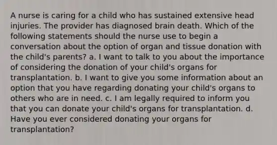 A nurse is caring for a child who has sustained extensive head injuries. The provider has diagnosed brain death. Which of the following statements should the nurse use to begin a conversation about the option of organ and tissue donation with the child's parents? a. I want to talk to you about the importance of considering the donation of your child's organs for transplantation. b. I want to give you some information about an option that you have regarding donating your child's organs to others who are in need. c. I am legally required to inform you that you can donate your child's organs for transplantation. d. Have you ever considered donating your organs for transplantation?