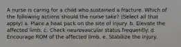 A nurse is caring for a child who sustained a fracture. Which of the following actions should the nurse take? (Select all that apply) a. Place a heat pack on the site of injury. b. Elevate the affected limb. c. Check neurovascular status frequently. d. Encourage ROM of the affected limb. e. Stabilize the injury.