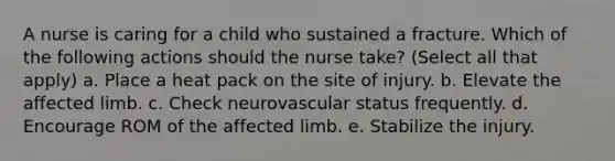 A nurse is caring for a child who sustained a fracture. Which of the following actions should the nurse take? (Select all that apply) a. Place a heat pack on the site of injury. b. Elevate the affected limb. c. Check neurovascular status frequently. d. Encourage ROM of the affected limb. e. Stabilize the injury.