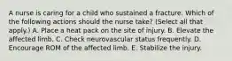 A nurse is caring for a child who sustained a fracture. Which of the following actions should the nurse take? (Select all that apply.) A. Place a heat pack on the site of injury. B. Elevate the affected limb. C. Check neurovascular status frequently. D. Encourage ROM of the affected limb. E. Stabilize the injury.