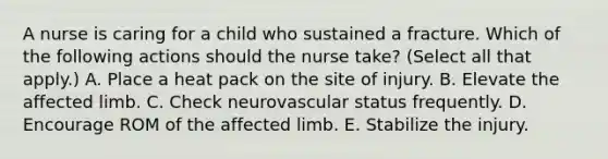 A nurse is caring for a child who sustained a fracture. Which of the following actions should the nurse take? (Select all that apply.) A. Place a heat pack on the site of injury. B. Elevate the affected limb. C. Check neurovascular status frequently. D. Encourage ROM of the affected limb. E. Stabilize the injury.