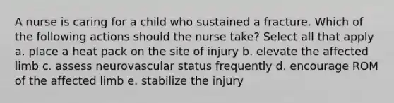 A nurse is caring for a child who sustained a fracture. Which of the following actions should the nurse take? Select all that apply a. place a heat pack on the site of injury b. elevate the affected limb c. assess neurovascular status frequently d. encourage ROM of the affected limb e. stabilize the injury