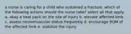 a nurse is caring for a child who sustained a fracture. which of the following actions should the nurse take? select all that apply a. okay a heat pack on the site of injury b. elevate affected limb c. assess neuromuscular status frequently d. encourage ROM of the affected limb e. stabilize the injury