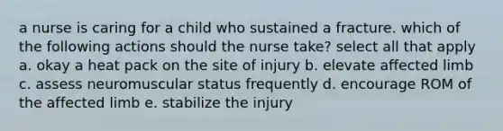 a nurse is caring for a child who sustained a fracture. which of the following actions should the nurse take? select all that apply a. okay a heat pack on the site of injury b. elevate affected limb c. assess neuromuscular status frequently d. encourage ROM of the affected limb e. stabilize the injury