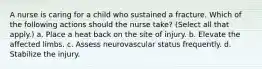 A nurse is caring for a child who sustained a fracture. Which of the following actions should the nurse take? (Select all that apply.) a. Place a heat back on the site of injury. b. Elevate the affected limbs. c. Assess neurovascular status frequently. d. Stabilize the injury.