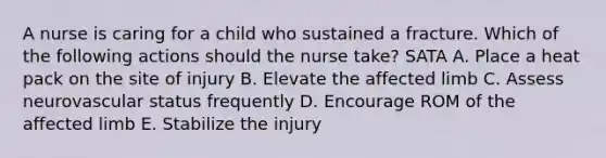 A nurse is caring for a child who sustained a fracture. Which of the following actions should the nurse take? SATA A. Place a heat pack on the site of injury B. Elevate the affected limb C. Assess neurovascular status frequently D. Encourage ROM of the affected limb E. Stabilize the injury