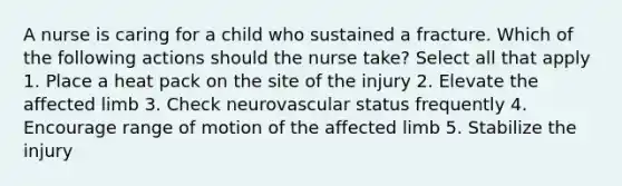 A nurse is caring for a child who sustained a fracture. Which of the following actions should the nurse take? Select all that apply 1. Place a heat pack on the site of the injury 2. Elevate the affected limb 3. Check neurovascular status frequently 4. Encourage range of motion of the affected limb 5. Stabilize the injury