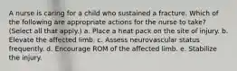 A nurse is caring for a child who sustained a fracture. Which of the following are appropriate actions for the nurse to take? (Select all that apply.) a. Place a heat pack on the site of injury. b. Elevate the affected limb. c. Assess neurovascular status frequently. d. Encourage ROM of the affected limb. e. Stabilize the injury.