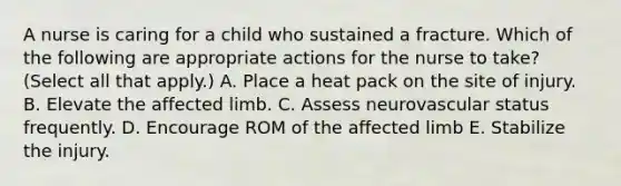 A nurse is caring for a child who sustained a fracture. Which of the following are appropriate actions for the nurse to take? (Select all that apply.) A. Place a heat pack on the site of injury. B. Elevate the affected limb. C. Assess neurovascular status frequently. D. Encourage ROM of the affected limb E. Stabilize the injury.