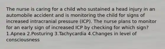 The nurse is caring for a child who sustained a head injury in an automobile accident and is monitoring the child for signs of increased intracranial pressure (ICP). The nurse plans to monitor for an early sign of increased ICP by checking for which sign? 1.Apnea 2.Posturing 3.Tachycardia 4.Changes in level of consciousness