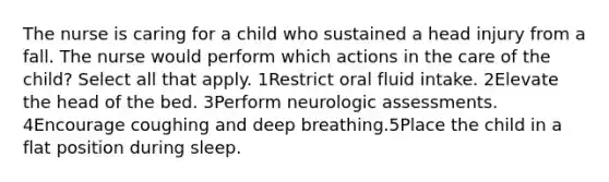 The nurse is caring for a child who sustained a head injury from a fall. The nurse would perform which actions in the care of the child? Select all that apply. 1Restrict oral fluid intake. 2Elevate the head of the bed. 3Perform neurologic assessments. 4Encourage coughing and deep breathing.5Place the child in a flat position during sleep.