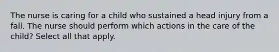 The nurse is caring for a child who sustained a head injury from a fall. The nurse should perform which actions in the care of the child? Select all that apply.