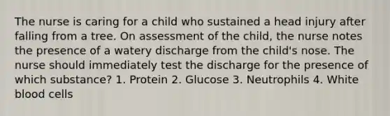 The nurse is caring for a child who sustained a head injury after falling from a tree. On assessment of the child, the nurse notes the presence of a watery discharge from the child's nose. The nurse should immediately test the discharge for the presence of which substance? 1. Protein 2. Glucose 3. Neutrophils 4. White blood cells