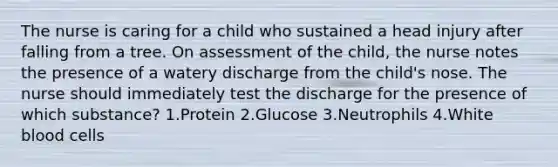 The nurse is caring for a child who sustained a head injury after falling from a tree. On assessment of the child, the nurse notes the presence of a watery discharge from the child's nose. The nurse should immediately test the discharge for the presence of which substance? 1.Protein 2.Glucose 3.Neutrophils 4.White blood cells