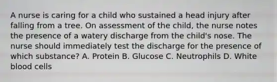 A nurse is caring for a child who sustained a head injury after falling from a tree. On assessment of the child, the nurse notes the presence of a watery discharge from the child's nose. The nurse should immediately test the discharge for the presence of which substance? A. Protein B. Glucose C. Neutrophils D. White blood cells