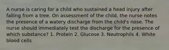 A nurse is caring for a child who sustained a head injury after falling from a tree. On assessment of the child, the nurse notes the presence of a watery discharge from the child's nose. The nurse should immediately test the discharge for the presence of which substance? 1. Protein 2. Glucose 3. Neutrophils 4. White blood cells