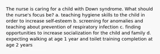 The nurse is caring for a child with Down syndrome. What should the nurse's focus be? a. teaching hygiene skills to the child in order to increase self-esteem b. screening for anomalies and teaching about prevention of respiratory infection c. finding opportunities to increase socialization for the child and family d. expecting walking at age 1 year and toilet training completion at age 2 years