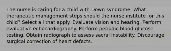 The nurse is caring for a child with Down syndrome. What therapeutic management steps should the nurse institute for this child? Select all that apply. Evaluate vision and hearing. Perform evaluative echocardiography. Perform periodic blood glucose testing. Obtain radiograph to assess sacral instability. Discourage surgical correction of heart defects.